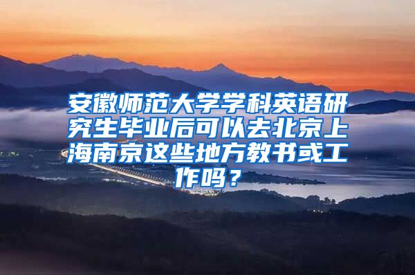 安徽师范大学学科英语研究生毕业后可以去北京上海南京这些地方教书或工作吗？