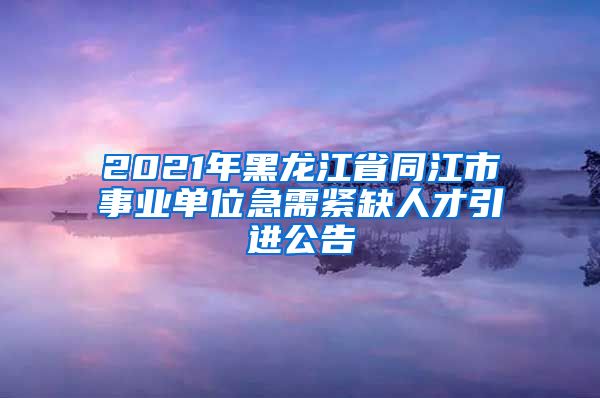 2021年黑龙江省同江市事业单位急需紧缺人才引进公告