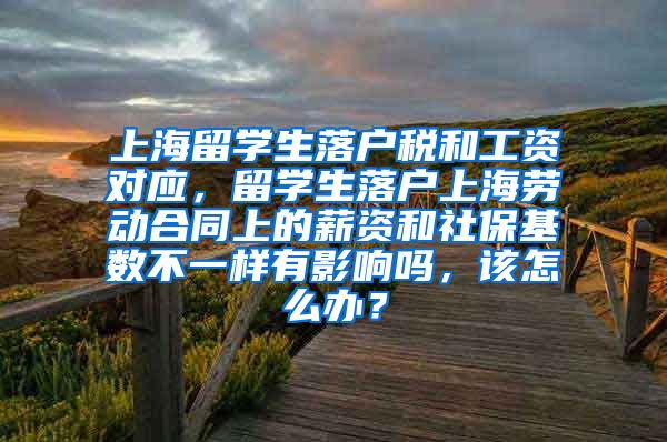 上海留学生落户税和工资对应，留学生落户上海劳动合同上的薪资和社保基数不一样有影响吗，该怎么办？