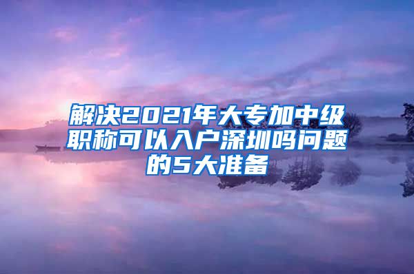 解决2021年大专加中级职称可以入户深圳吗问题的5大准备