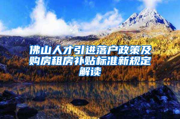 佛山人才引进落户政策及购房租房补贴标准新规定解读