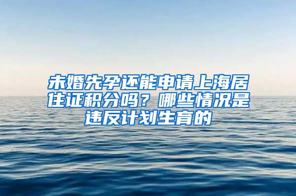 未婚先孕还能申请上海居住证积分吗？哪些情况是违反计划生育的