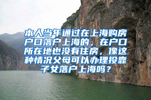 本人当年通过在上海购房户口落户上海的，在户口所在地也没有住房，像这种情况父母可以办理投靠子女落户上海吗？