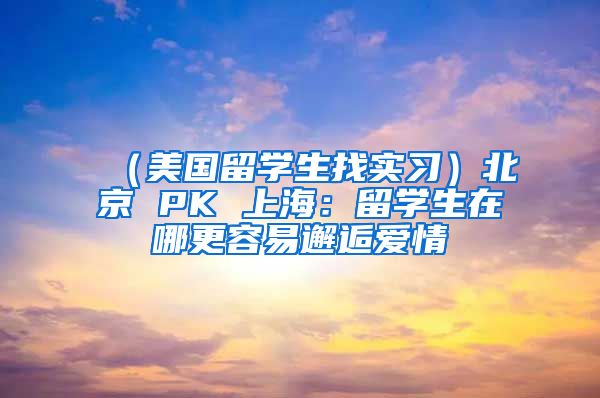 （美国留学生找实习）北京 PK 上海：留学生在哪更容易邂逅爱情