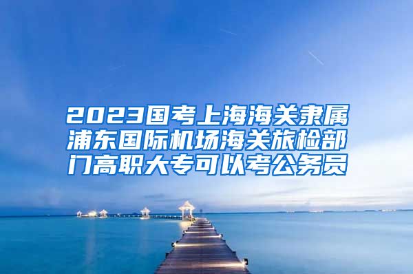 2023国考上海海关隶属浦东国际机场海关旅检部门高职大专可以考公务员