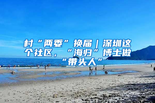 村“两委”换届｜深圳这个社区，“海归”博士做“带头人”