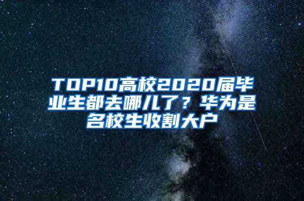 TOP10高校2020届毕业生都去哪儿了？华为是名校生收割大户