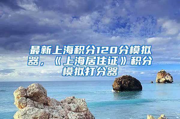 最新上海积分120分模拟器，《上海居住证》积分模拟打分器