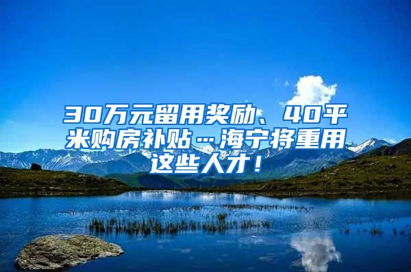 30万元留用奖励、40平米购房补贴…海宁将重用这些人才！