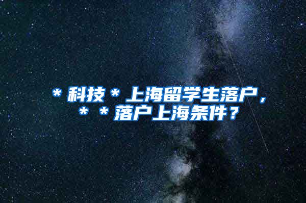 ＊科技＊上海留学生落户，＊＊落户上海条件？