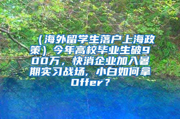 （海外留学生落户上海政策）今年高校毕业生破900万，快消企业加入暑期实习战场, 小白如何拿Offer？