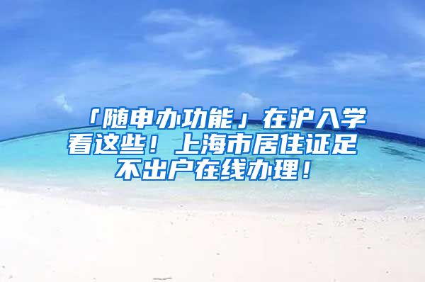 「随申办功能」在沪入学看这些！上海市居住证足不出户在线办理！