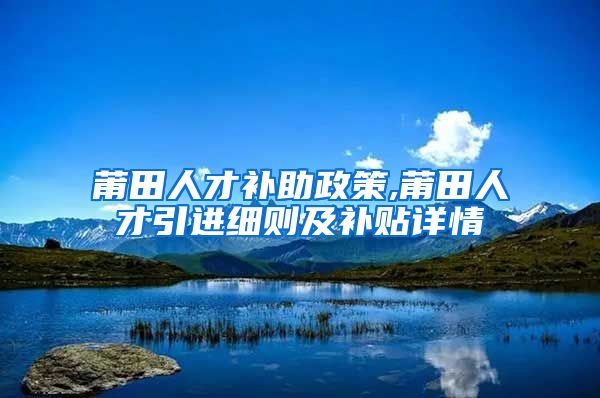 莆田人才补助政策,莆田人才引进细则及补贴详情