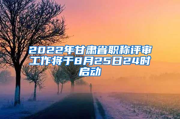 2022年甘肃省职称评审工作将于8月25日24时启动