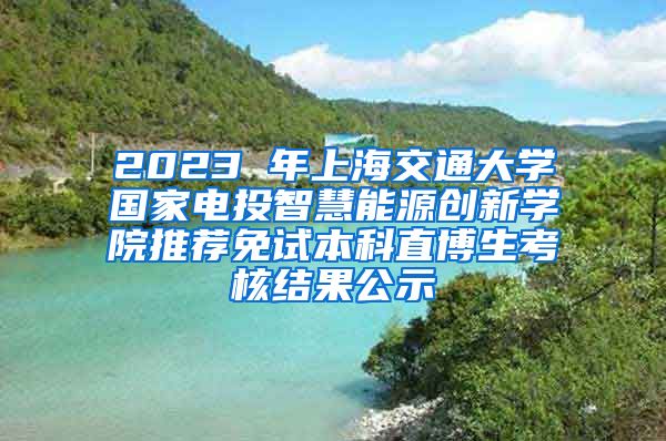 2023 年上海交通大学国家电投智慧能源创新学院推荐免试本科直博生考核结果公示