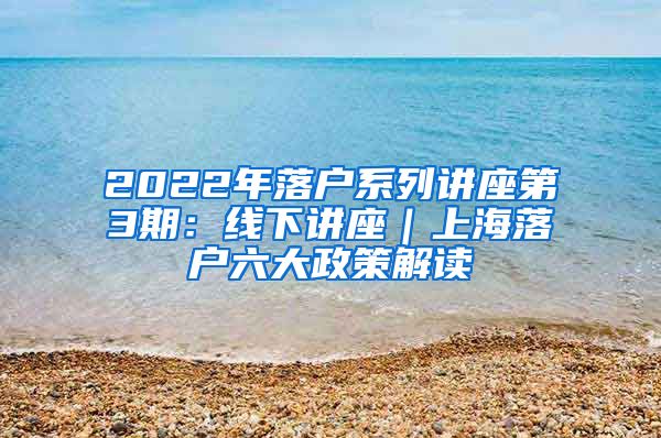 2022年落户系列讲座第3期：线下讲座｜上海落户六大政策解读