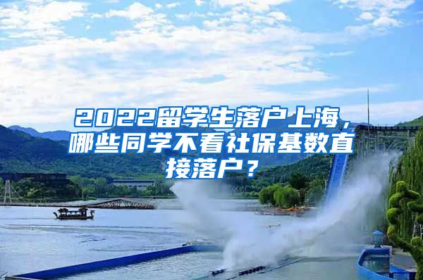 2022留学生落户上海，哪些同学不看社保基数直接落户？