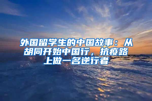 外国留学生的中国故事：从胡同开始中国行，抗疫路上做一名逆行者