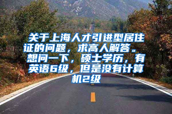 关于上海人才引进型居住证的问题，求高人解答。 想问一下，硕士学历，有英语6级，但是没有计算机2级