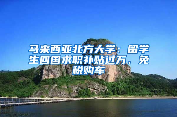 马来西亚北方大学：留学生回国求职补贴过万、免税购车