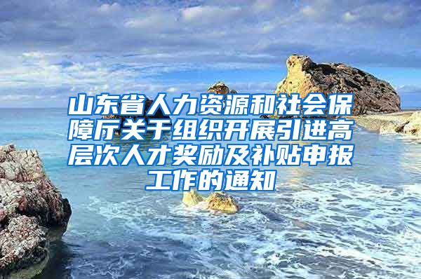 山东省人力资源和社会保障厅关于组织开展引进高层次人才奖励及补贴申报工作的通知