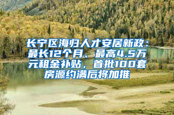 长宁区海归人才安居新政：最长12个月、最高4.5万元租金补贴，首批100套房源约满后将加推