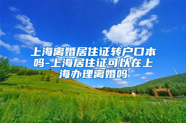 上海离婚居住证转户口本吗-上海居住证可以在上海办理离婚吗