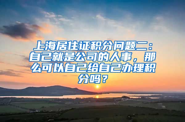 上海居住证积分问题二：自己就是公司的人事，那么可以自己给自己办理积分吗？