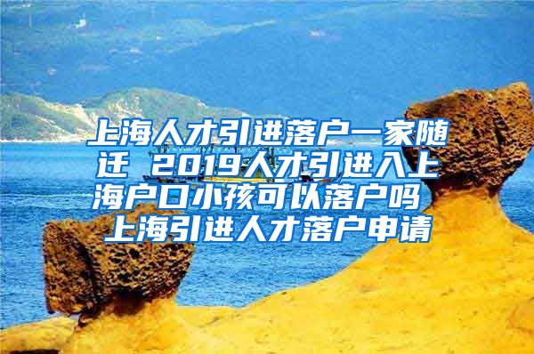 上海人才引进落户一家随迁 2019人才引进入上海户口小孩可以落户吗 上海引进人才落户申请