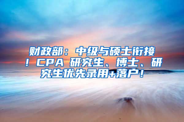 财政部：中级与硕士衔接！CPA≈研究生、博士、研究生优先录用+落户！