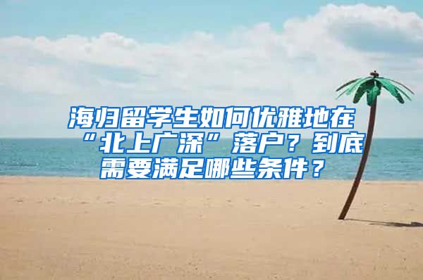 海归留学生如何优雅地在“北上广深”落户？到底需要满足哪些条件？