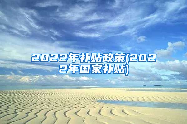 2022年补贴政策(2022年国家补贴)