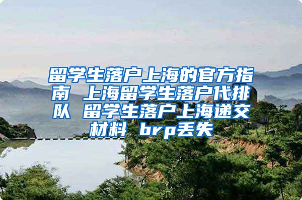 留学生落户上海的官方指南 上海留学生落户代排队 留学生落户上海递交材料 brp丢失