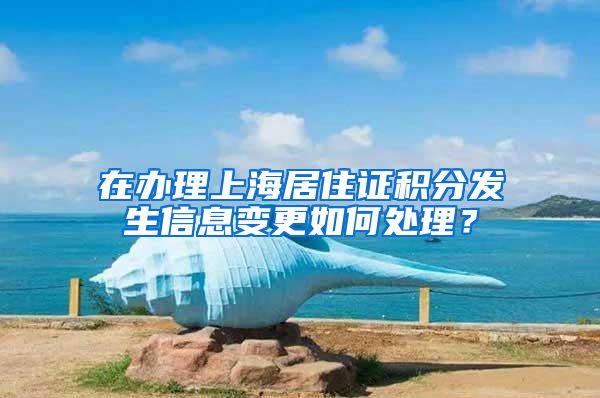 在办理上海居住证积分发生信息变更如何处理？