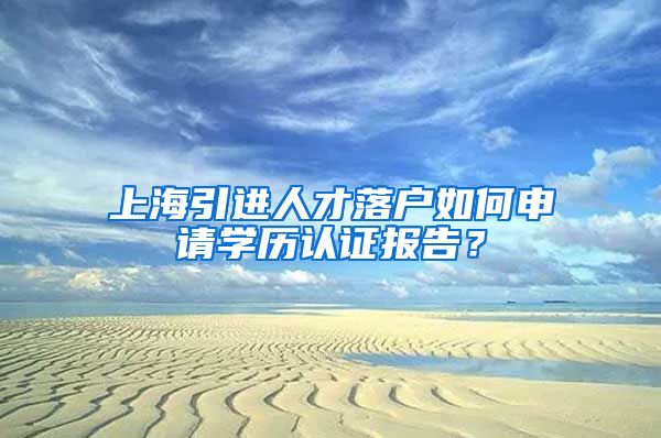 上海引进人才落户如何申请学历认证报告？