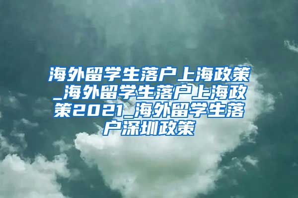 海外留学生落户上海政策_海外留学生落户上海政策2021_海外留学生落户深圳政策