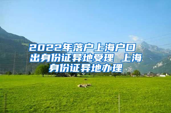 2022年落户上海户口 出身份证异地受理 上海身份证异地办理