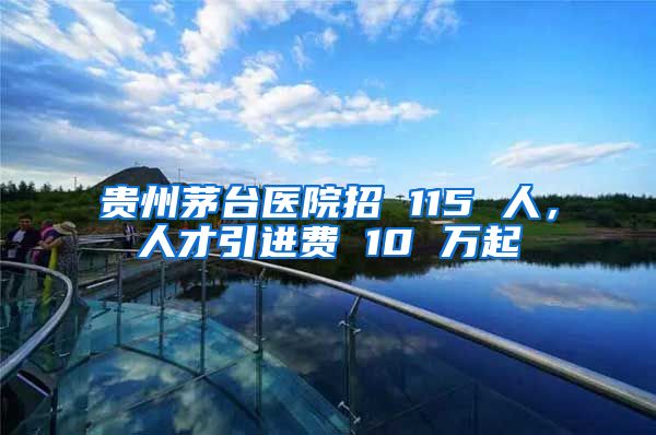 贵州茅台医院招 115 人，人才引进费 10 万起