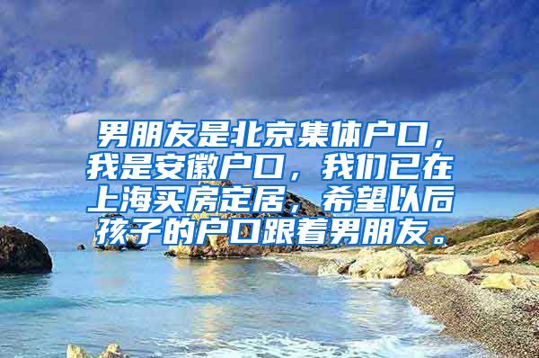 男朋友是北京集体户口，我是安徽户口，我们已在上海买房定居，希望以后孩子的户口跟着男朋友。