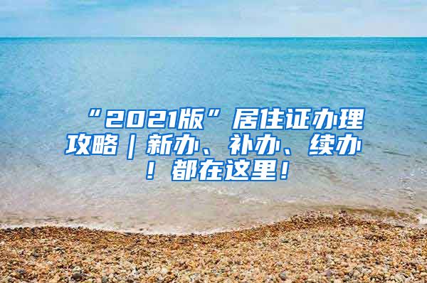 “2021版”居住证办理攻略｜新办、补办、续办！都在这里！