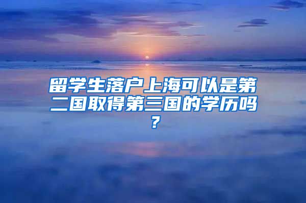 留学生落户上海可以是第二国取得第三国的学历吗？