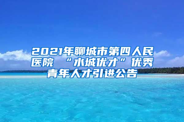 2021年聊城市第四人民医院 “水城优才”优秀青年人才引进公告