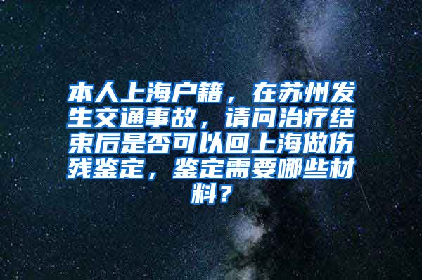 本人上海户籍，在苏州发生交通事故，请问治疗结束后是否可以回上海做伤残鉴定，鉴定需要哪些材料？