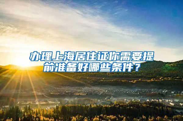 办理上海居住证你需要提前准备好哪些条件？