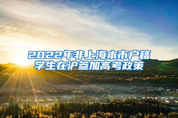 2022年非上海本市户籍学生在沪参加高考政策