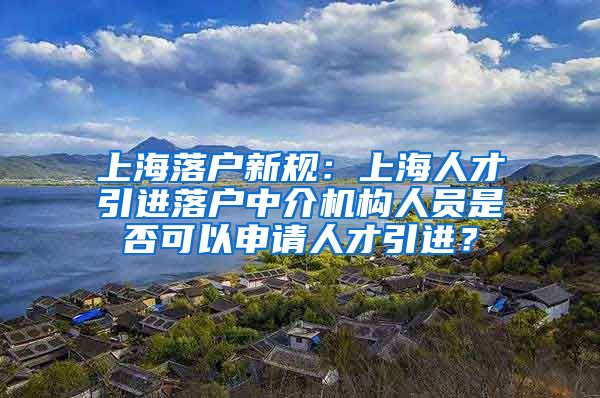 上海落户新规：上海人才引进落户中介机构人员是否可以申请人才引进？