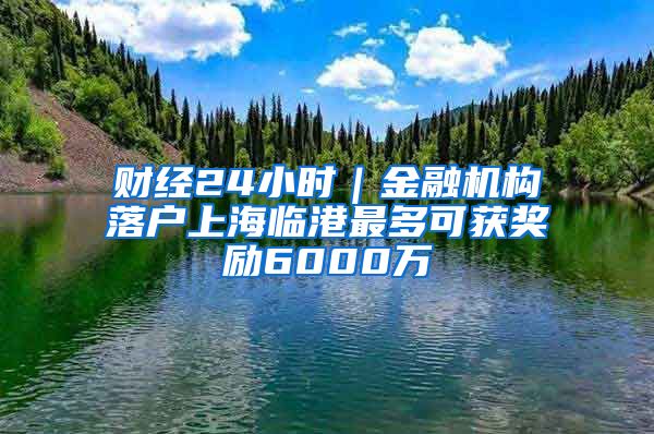 财经24小时｜金融机构落户上海临港最多可获奖励6000万