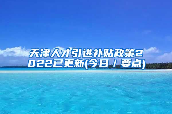 天津人才引进补贴政策2022已更新(今日／要点)