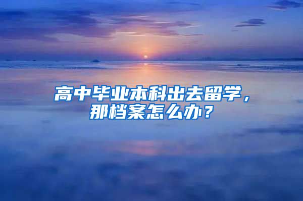 高中毕业本科出去留学，那档案怎么办？