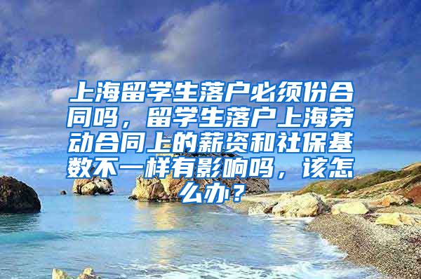 上海留学生落户必须份合同吗，留学生落户上海劳动合同上的薪资和社保基数不一样有影响吗，该怎么办？